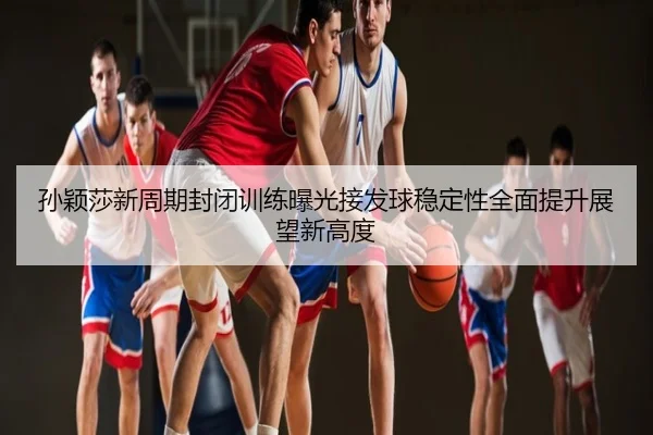 孙颖莎新周期封闭训练曝光接发球稳定性全面提升展望新高度