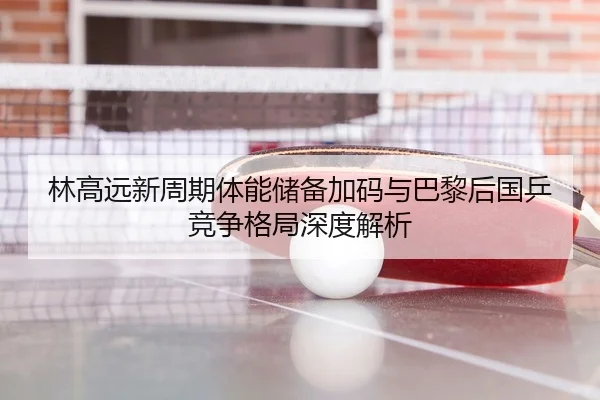 林高远新周期体能储备加码与巴黎后国乒竞争格局深度解析
