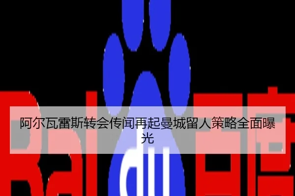 阿尔瓦雷斯转会传闻再起曼城留人策略全面曝光