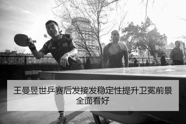 王曼昱世乒赛后发接发稳定性提升卫冕前景全面看好