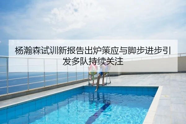 杨瀚森试训新报告出炉策应与脚步进步引发多队持续关注