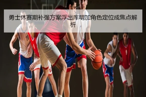 勇士休赛期补强方案浮出库明加角色定位成焦点解析
