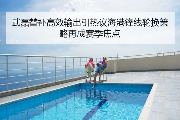 武磊替补高效输出引热议海港锋线轮换策略再成赛季焦点