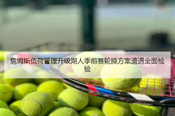 詹姆斯负荷管理升级湖人季前赛轮换方案遭遇全面检验
