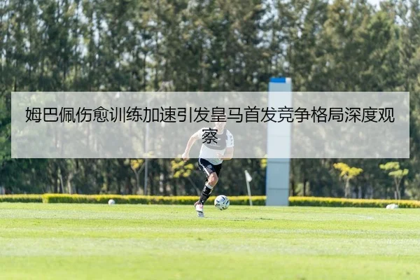 姆巴佩伤愈训练加速引发皇马首发竞争格局深度观察