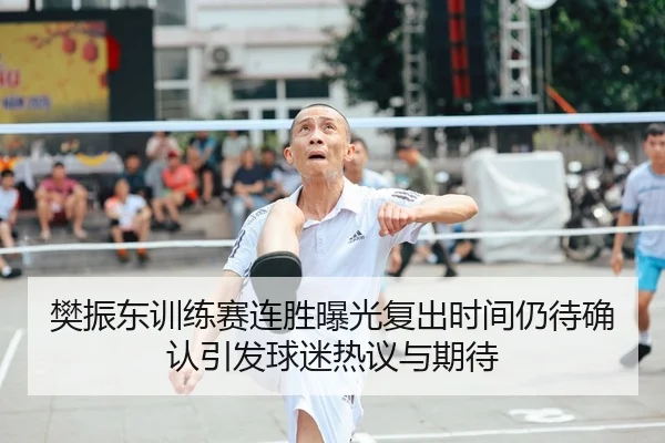 樊振东训练赛连胜曝光复出时间仍待确认引发球迷热议与期待
