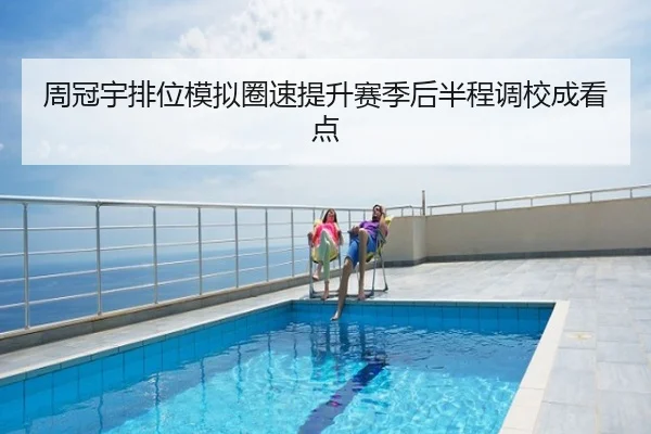 周冠宇排位模拟圈速提升赛季后半程调校成看点
