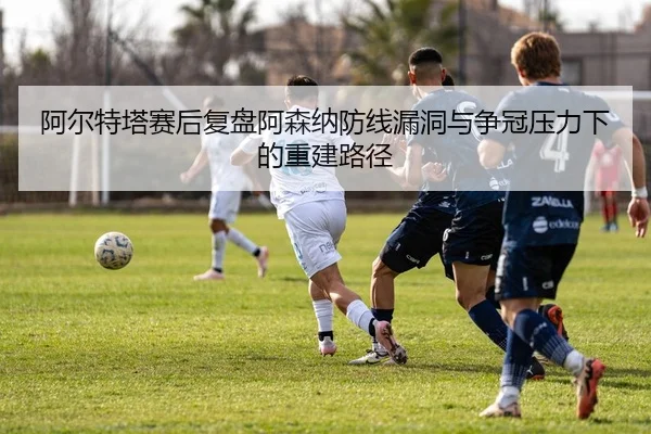 阿尔特塔赛后复盘阿森纳防线漏洞与争冠压力下的重建路径